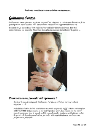 Quelques questions à mes amis les entrepreneurs



Guillaume Ponton
Guillaume a eu un parcours atypique. Aujourd’hui blogueur et créateur de formation, il est
passé par des petits boulots puis a monté une structure lui rapportant bien sa vie.
Récemment, il a décidé de tout plaquer pour se lancer dans un nouveau défi et se
construire une vie nouvelle. Mais il est bien plus intéressant de lui laisser la parole …




Pouvez-vous nous présenter votre parcours ?
     Bonjour à tous, je m’appelle Guillaume, j’ai 32 ans et j’ai un parcours plutôt
     atypique … :-)

     J’ai obtenu un Bac S avec exactement 10,00 de moyenne, ouffff !!! Pour ensuite filer
     à l’UFR STAPS de Lyon dans le but d’être prof de sport. Les études ont été super
     cool, je pense que tout le monde a déjà entendu parler des fameux étudiants en fac
     de sport… Je faisais quand même parti des sérieux et j’ai obtenu ma licence en
     préparation physique.


                                                                               Page 16 sur 54
 