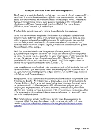 Quelques questions à mes amis les entrepreneurs

Finalement je ne voulais plus faire prof de sport parce que je n’avais pas envie d’être
muté dans le nord et dans les endroits difficiles pour commencer ma carrière… Et
puis à dire vrai le monde des fonctionnaires ne me faisait pas rêver… Pendant ma
licence, je me suis rendu compte aussi que je ne pourrai pas être préparateur
physique en Athlétisme (mon sport de base) car il fallait être connu dans la
fédération pour s’en sortir et je ne l’étais pas…

Il a donc fallu que je trouve autre chose à faire à la sortie de mes études.

Je me suis naturellement dirigé vers l’hôtellerie de luxe car j’étais déjà voiturier
concierge dans différents hôtels 4* en parallèle de mes études. J’ai donc été 4 ans
voiturier concierge bagagiste au Hilton le Lyon. Ça a été 4 années très cool, j’ai
rencontré des gens du monde entier, des personnes très intéressantes qui ont
participé à mon ouverture d’esprit. En plus je conduisais toutes les voitures qui me
faisaient rêver, j’étais au top…

Mais bon pour être honnête ce n’étais pas non plus mon paradis, je bossais
54h/semaine (on récupérai les heures sup’ toutes les 6 semaines) avec des journée
du style : 7h-16h ou 16h-1h… Quand on est jeune et qu’on veut profiter des amis, des
sorties… Ce n’est pas le top… J’avais le sentiment d’être bloqué à l’hôtel, pas de
possibilité d’évolution, un cadre de travail fermé… bref j’étais un peu comme un
animal en cage qui voulais repartir dans la jungle … :-)

Avec un collègue on a eu l’envie de créer une conciergerie privée sur le site de la cité
internationale de Lyon. On a passé 4 mois à monter le projet et à se former à la CCI
de Lyon pour qu’au final le projet ne soit pas accepté… On était très déçu mais bon
cela fait partie de l’apprentissage…

Puis fin 2006, j’ai eu l’opportunité de devenir conseiller financier indépendant. Tout
le monde me disait : « Ne te lances pas la dedans, tu es fou, tu n’y connais rien, tu
n’as pas de fixe… » bref… je me suis quand même lancé parce que j’en avais marre
du système salarié… J’ai beaucoup travaillé, tellement bien qu’après 3 ans, je
dirigeai plus de 30 personnes, un bureau de 260m2, une assistante personnelle…
 Après 5 ans, j’avais 2 bureaux, 2 assistants et 50 personnes dans mon équipe… Cela
a été une expérience formidable, j’ai appris comme dans une carrière entière dans
une boite classique je pense…

Mais j’ai stoppé mon activité en Décembre dernier pour diverses raisons. Je
commence déjà à être long, donc si vous voulez en savoir plus, allez voir mon
article : http://www.komment-devenir-riche.com/pourquoi-jai-stoppe-mon-
activite/.




                                                                         Page 17 sur 54
 