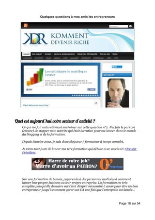 Quelques questions à mes amis les entrepreneurs




Quel est aujourd’hui votre secteur d’activité ?
    Ce qui me fait naturellement enchaîner sur cette question n°2. J’ai fais le pari osé
    (encore) de stopper mon activité qui était lucrative pour me lancer dans le monde
    du blogging et de la formation.

    Depuis Janvier 2012, je suis donc blogueur / formateur à temps complet.

    Je viens tout juste de lancer ma 1ère formation qui débute avec succès ici :Orevoir
    Président.




    Sur une formation de 6 mois, j’apprends à des personnes motivées à comment
    lancer leur propre business ou leur propre entreprise. La formation est très
    complète puisqu’elle démarre sur l’état d’esprit nécessaire à avoir pour être un bon
    entrepreneur jusqu’à comment gérer son CA une fois que l’entreprise est lancée…



                                                                           Page 18 sur 54
 