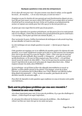 Quelques questions à mes amis les entrepreneurs

    Il m’a alors dit mot pour mot « les gens comme vous dans le métier, on les appelle
    les encul… de mouches… » Je ne vous mens pas, ce sont ses mots !!

    Imaginez un peu la réaction de mes parents qui sont fonctionnaires depuis 30 ans…
    Leur fils qui veut casser son sacro-saint CDI et partir à son compte dans un secteur
    d’activité qu’il ne connaît pas du tout. Cerise sur le gâteau un professionnel du
    secteur en rajoute une couche pour leur dire que je ne devrais pas faire ça…

    Je pense que vous voyez bien la soirée que j’ai pu passer…

    Donc pour répondre à ta question précisément, oui des peurs j’en ai eu mais jamais
    cela ne m’a bloqué. J’aime bien la citation d’un grand général de guerre Américain :
    « Le courage, c’est la peur qui tient une minute de plus… ».

    Pour surmonter la peur, j’utilise énormément de techniques et cela serait trop long
    de tout détailler ici mais en voici deux.

    La 1ère technique est une simple question à se poser : « Qu’est que je risque au
    pire ? »

    Cette question est magique car si on réfléchis de manière posée à la réponse de cette
    question, on se rends rapidement compte qu’en fait on se fait souvent une montagne
    pour rien et que du coup il y a peu de risques « réels ». Pour ceux qui ne sont pas
    convaincus de cette méthode, deux conseils. 1/ Essayez la … et après vous verrez
    qu’elle fonctionne. 2/ Si vous ne l’êtes toujours pas, lisez ce livre : « Ce qu’il faut
    savoir avant de mourir de John IZZO ». Vous verrez que tous les anciens avant de
    mourir regrettent de ne pas avoir pris assez de risques dans leurs vies… Il faut
    toujours écouter les aînés, donc FONCEZ !!

    La 2e technique est qu’il faut se fixer des objectifs intermédiaires et savoir se
    féliciter, se faire plaisir quand on les atteint. C’est logique, avant de se faire
    l’Everest, on commence par le Mont Blanc non ? Pour illustrer ceci Martin Luther
    King disait très justement : « Pour monter un escalier, pas besoin de voir la
    dernière marche, la suivante suffit… »

    Pour finir de répondre à cette question ayez confiance en vous et écoutez votre petite
    voix intérieure…


Quels sont les principaux problèmes que vous avez rencontrés ?
   Comment les avez-vous résolus ?
    1ère chose importante pour moi, il n’y a pas de problème, il y a que des challenges à
    relever… L’état d’esprit est super important…

    Je vais peut être décevoir les lecteurs mais pas de problème… Des challenges à
    relever oui bien sur mais rien qui ne me saute aux yeux.


                                                                           Page 20 sur 54
 