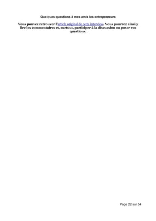 Quelques questions à mes amis les entrepreneurs

Vous pouvez retrouver l'article original de cette interview. Vous pourrez ainsi y
 lire les commentaires et, surtout, participer à la discussion ou poser vos
                                  questions.




                                                                    Page 22 sur 54
 