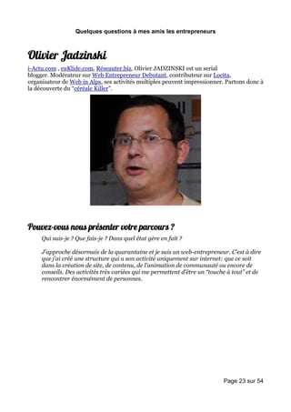 Quelques questions à mes amis les entrepreneurs



Olivier Jadzinski
i-Actu.com , euKlide.com, Réseauter.biz, Olivier JADZINSKI est un serial
blogger. Modérateur sur Web Entrepreneur Debutant, contributeur sur Locita,
organisateur de Web in Alps, ses activités multiples peuvent impressionner. Partons donc à
la découverte du “céréale Killer”.




Pouvez-vous nous présenter votre parcours ?
     Qui suis-je ? Que fais-je ? Dans quel état gère en fait ?

     J’approche désormais de la quarantaine et je suis un web-entrepreneur. C’est à dire
     que j’ai créé une structure qui a son activité uniquement sur internet: que ce soit
     dans la création de site, de contenu, de l’animation de communauté ou encore de
     conseils. Des activités très variées qui me permettent d’être un “touche à tout” et de
     rencontrer énormément de personnes.




                                                                            Page 23 sur 54
 