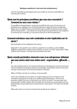Quelques questions à mes amis les entrepreneurs

    cela, les retombées économiques pour une société ne sont pas montrables au
    commun des mortels.


Quels sont les principaux problèmes que vous avez rencontrés ?
   Comment les avez-vous résolus ?
    Un problème d’organisation: comme je travaille de chez moi, j’ai aussi une vie
    familiale qui se mélange à la vie de l’entrepreneur. Quand je suis en conférence
    Skype avec un collaborateur en Colombie et que mes fils ont besoin de moi, il faut
    que j’ai des priorités … mes clients ont compris que j’avais besoin de cette souplesse
    et comme je leur rend bien, je n’ai aucun souci de ce côté là maintenant .


Comment entretenez-vous votre motivation et votre implication sur la
   durée ?
    Ma motivation est la satisfaction des autres.

    Répondre à une question sur un forum, apporter une solution, voir le Chiffre
    d’Affaires augmenter rend les autres heureux et çà me va. Cette “impression” d’être
    utile est mon “essence”. Et donc cela s’entretient tout seul…


Quels conseils particuliers donneriez vous à un entrepreneur débutant
   que vous auriez aimé vous-même avoir : organisation, efficacité, …
   ?
    Il y a de nombreux livres sur comment devenir un entrepreneur à succès mais pour
    moi le principal conseil que je donnerai est double: tout d’abord, lancez-vous aussi
    vite que vous le pouvez et le second conseil est “échouez”.

    Même si l’échec est mal vu en France, il est essentiel.

    Avoir des certitudes est une chose, se rende compte que l’on se trompe et voir
    comment et pourquoi on arrive à ce résultat est plus formateur. J’ai créé ma
    première société à 22 ans, je l’ai fermé à 24 ! Est-ce un échec ? non pas pour moi
    mais quand il a fallu repasser des entretiens de recrutement, les personnes qui me
    faisaient face me prenaient pour un fou d’avoir voulu devenir “le maître du monde”
    si jeune.

    Mais cette envie, ces erreurs m’ont permis ensuite de me relancer …




                                                                            Page 25 sur 54
 