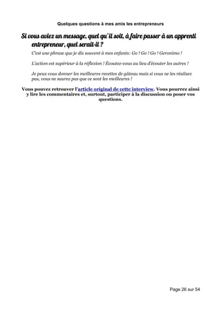 Quelques questions à mes amis les entrepreneurs

Si vous aviez un message, quel qu’il soit, à faire passer à un apprenti
    entrepreneur, quel serait-il ?
    C’est une phrase que je dis souvent à mes enfants: Go ! Go ! Go ! Geronimo !

    L’action est supérieur à la réflexion ! Écoutez-vous au lieu d’écouter les autres !

    Je peux vous donner les meilleures recettes de gâteau mais si vous ne les réalisez
    pas, vous ne saurez pas que ce sont les meilleures !

Vous pouvez retrouver l'article original de cette interview. Vous pourrez ainsi
 y lire les commentaires et, surtout, participer à la discussion ou poser vos
                                  questions.




                                                                             Page 26 sur 54
 