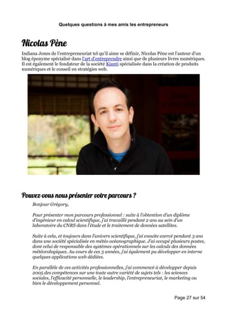 Quelques questions à mes amis les entrepreneurs



Nicolas Pène
Indiana Jones de l’entrepreneuriat tel qu’il aime se définir, Nicolas Pène est l’auteur d’un
blog éponyme spécialisé dans l’art d’entreprendre ainsi que de plusieurs livres numériques.
Il est également le fondateur de la société Kianti spécialisée dans la création de produits
numériques et le conseil en stratégies web.




Pouvez-vous nous présenter votre parcours ?
     Bonjour Grégory,

     Pour présenter mon parcours professionnel : suite à l’obtention d’un diplôme
     d’ingénieur en calcul scientifique, j’ai travaillé pendant 2 ans au sein d’un
     laboratoire du CNRS dans l’étude et le traitement de données satellites.

     Suite à cela, et toujours dans l’univers scientifique, j’ai ensuite exercé pendant 3 ans
     dans une société spécialisée en météo océanographique. J’ai occupé plusieurs postes,
     dont celui de responsable des systèmes opérationnels sur les calculs des données
     météorologiques. Au cours de ces 3 années, j’ai également pu développer en interne
     quelques applications web dédiées.

     En parallèle de ces activités professionnelles, j’ai commencé à développer depuis
     2005 des compétences sur une toute autre variété de sujets tels : les sciences
     sociales, l’efficacité personnelle, le leadership, l’entrepreneuriat, le marketing ou
     bien le développement personnel.


                                                                              Page 27 sur 54
 