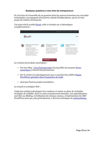 Quelques questions à mes amis les entrepreneurs

Et c’est donc de l’ensemble de ces passions liant les sciences humaines aux nouvelles
technologies, accompagnés d’une ferme volonté d’indépendance, qu’est né mon
projet de création d’entreprise.

J’ai ainsi créé la société Kianti, celle-ci orientée sur 2 thématiques
complémentaires :




La création de produits numériques :

    • Via mon blog : L’art d’entreprendre (où j’y publie mes propres livres
      numériques et bientôt des formations)

    • Par le rachat et le développement avec 2 associés d’un célèbre Plugin
      WordPress spécialisé dans l’acquisition de mails

    • ainsi que d’autres projets secondaires.

Le conseil en stratégies Web :

J’aide des sociétés à développer leur audience et mettre en place de véritables
stratégies de visibilité. Dans ce vaste et passionnant domaine, mes spécialisations
sont liées au Mailing, à l’utilisation des réseaux sociaux, à l’optimisation du CMS
WordPress ainsi que, plus généralement, à diverses techniques de webmarketing.




                                                                         Page 28 sur 54
 
