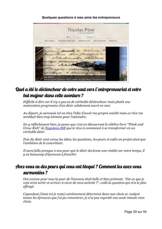 Quelques questions à mes amis les entrepreneurs




Quel a été le déclencheur de votre saut vers l’entrepreneuriat et votre
   but majeur dans cette aventure ?
    Difficile à dire car il n’y a pas eu de véritable déclencheur mais plutôt une
    maturation progressive d’un désir solidement ancré en moi.

    Au départ, je caressais tel un rêve l’idée d’avoir ma propre société mais ce rêve me
    semblait bien trop lointain pour l’atteindre.

    En y réfléchissant bien, je pense que c’est en découvrant le célèbre livre “Think and
    Grow Rich” de Napoleon Hill que le rêve à commencé à se transformer en un
    véritable désir.

    Puis du désir sont venus les idées, les questions, les peurs et enfin un projet ainsi que
    l’ambition de le concrétiser.

    Il aura fallu presque 2 ans pour que le désir devienne une réalité car entre temps, il
    y eu beaucoup d’épreuves à franchir.


Avez-vous eu des peurs qui vous ont bloqué ? Comment les avez-vous
   surmontées ?
    Oui comme pour tous la peur de l’inconnu était belle et bien présente. “Est-ce que je
    vais m’en sortir et arriver à vivre de mon activité ?”, voilà la question qui m’a le plus
    effrayé.

    Cependant j’étais (et je reste) extrêmement déterminé dans mes choix et, malgré
    toutes les épreuves que j’ai pu rencontrer, je n’ai pas regretté une seule minute mon
    choix.


                                                                             Page 29 sur 54
 