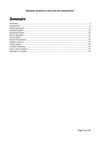 Quelques questions à mes amis les entrepreneurs



Sommaire
Sommaire..............................................................................................................................................3
Introduction..........................................................................................................................................4
Fabien Snauwaert.................................................................................................................................6
Elisabeth Quillet.................................................................................................................................12
Guillaume Ponton...............................................................................................................................16
Olivier Jadzinski.................................................................................................................................23
Nicolas Pène.......................................................................................................................................27
David Chevenement...........................................................................................................................32
Frédéric Canevet.................................................................................................................................38
Charles Hutin......................................................................................................................................43
Caroline Domanine.............................................................................................................................47
Créez votre entreprise.........................................................................................................................53
Participez à ce guide...........................................................................................................................54




                                                                                                                               Page 3 sur 54
 