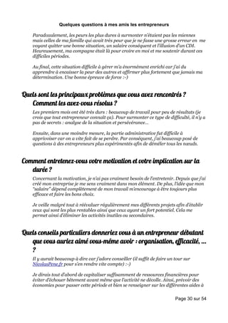 Quelques questions à mes amis les entrepreneurs

    Paradoxalement, les peurs les plus dures à surmonter n’étaient pas les miennes
    mais celles de ma famille qui avait très peur que je ne fasse une grosse erreur en me
    voyant quitter une bonne situation, un salaire conséquent et l’illusion d’un CDI.
    Heureusement, ma compagne était là pour croire en moi et me soutenir durant ces
    difficiles périodes.

    Au final, cette situation difficile à gérer m’a énormément enrichi car j’ai du
    apprendre à encaisser la peur des autres et affirmer plus fortement que jamais ma
    détermination. Une bonne épreuve de force :-)


Quels sont les principaux problèmes que vous avez rencontrés ?
   Comment les avez-vous résolus ?
    Les premiers mois ont été très durs : beaucoup de travail pour peu de résultats (je
    crois que tout entrepreneur connaît ça). Pour surmonter ce type de difficulté, il n’y a
    pas de secrets : analyse de la situation et persévérance…

    Ensuite, dans une moindre mesure, la partie administrative fut difficile à
    apprivoiser car on a vite fait de se perdre. Par conséquent, j’ai beaucoup posé de
    questions à des entrepreneurs plus expérimentés afin de démêler tous les nœuds.


Comment entretenez-vous votre motivation et votre implication sur la
   durée ?
    Concernant la motivation, je n’ai pas vraiment besoin de l’entretenir. Depuis que j’ai
    créé mon entreprise je me sens vraiment dans mon élément. De plus, l’idée que mon
    “salaire” dépend complètement de mon travail m’encourage à être toujours plus
    efficace et faire les bons choix.

    Je veille malgré tout à réévaluer régulièrement mes différents projets afin d’établir
    ceux qui sont les plus rentables ainsi que ceux ayant un fort potentiel. Cela me
    permet ainsi d’éliminer les activités inutiles ou secondaires.


Quels conseils particuliers donneriez vous à un entrepreneur débutant
   que vous auriez aimé vous-même avoir : organisation, efficacité, …
   ?
    Il y aurait beaucoup à dire car j’adore conseiller (il suffit de faire un tour sur
    NicolasPene.fr pour s’en rendre vite compte) :-)

    Je dirais tout d’abord de capitaliser suffisamment de ressources financières pour
    éviter d’échouer bêtement avant même que l’activité ne décolle. Ainsi, prévoir des
    économies pour passer cette période et bien se renseigner sur les différentes aides à

                                                                              Page 30 sur 54
 