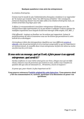 Quelques questions à mes amis les entrepreneurs

    la création d’entreprise.

    Comme tout le monde le sait, l’administration française a tendance à se rapprocher
    de “la maison qui rend fou” dans “Les XII travaux d’Astérix”. Par conséquent,
    j’aimerais beaucoup donner tous les infos utiles à la création d’entreprise mais, un
    article serait bien trop léger pour cela.

    À défaut, je recommanderais à tout futur entrepreneur d’échanger avec des
    entrepreneurs déjà expérimentés et à ne pas hésiter à solliciter à divers reprises les
    multiples organismes avec lesquels ils devront interagir (Pôle emploi, CCI, RSI…)

    Côté efficacité : toujours se focaliser sur les actions qui rapportent. Laissez le
    perfectionnisme de côté et concentrez-vous sur les leviers qui permettront à votre
    activité de se développer.

    J’ai tendance à faire des introspections régulières sur mes différents projets et
    objectifs, cela me permet de faire le tri et surtout comprendre ce qui est important à
    un moment donné. Je conseille donc à tout entrepreneur de faire de même au moins
    une fois tous les 3 à 6 mois.


Si vous aviez un message, quel qu’il soit, à faire passer à un apprenti
    entrepreneur, quel serait-il ?
    Gardez confiance en vous-même ainsi qu’en vos rêves, côtoyez ceux qui ont déjà
    réussi, entourez vous de personnes qui croient en vous, sachez vous remettre en
    question dès que cela est nécessaire et… Persévérez, encore et toujours !

    Je pense que, pour réussir, le plus important est là !

Vous pouvez retrouver l'article original de cette interview. Vous pourrez ainsi
 y lire les commentaires et, surtout, participer à la discussion ou poser vos
                                  questions.




                                                                           Page 31 sur 54
 