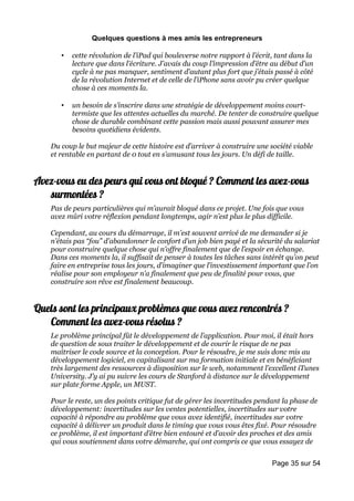 Quelques questions à mes amis les entrepreneurs

       •   cette révolution de l’iPad qui bouleverse notre rapport à l’écrit, tant dans la
           lecture que dans l’écriture. J’avais du coup l’impression d’être au début d’un
           cycle à ne pas manquer, sentiment d’autant plus fort que j’étais passé à côté
           de la révolution Internet et de celle de l’iPhone sans avoir pu créer quelque
           chose à ces moments la.

       •   un besoin de s’inscrire dans une stratégie de développement moins court-
           termiste que les attentes actuelles du marché. De tenter de construire quelque
           chose de durable combinant cette passion mais aussi pouvant assurer mes
           besoins quotidiens évidents.

    Du coup le but majeur de cette histoire est d’arriver à construire une société viable
    et rentable en partant de 0 tout en s’amusant tous les jours. Un défi de taille.


Avez-vous eu des peurs qui vous ont bloqué ? Comment les avez-vous
   surmontées ?
    Pas de peurs particulières qui m’aurait bloqué dans ce projet. Une fois que vous
    avez mûri votre réflexion pendant longtemps, agir n’est plus le plus difficile.

    Cependant, au cours du démarrage, il m’est souvent arrivé de me demander si je
    n’étais pas “fou” d’abandonner le confort d’un job bien payé et la sécurité du salariat
    pour construire quelque chose qui n’offre finalement que de l’espoir en échange.
    Dans ces moments la, il suffisait de penser à toutes les tâches sans intérêt qu’on peut
    faire en entreprise tous les jours, d’imaginer que l’investissement important que l’on
    réalise pour son employeur n’a finalement que peu de finalité pour vous, que
    construire son rêve est finalement beaucoup.


Quels sont les principaux problèmes que vous avez rencontrés ?
   Comment les avez-vous résolus ?
    Le problème principal fût le développement de l’application. Pour moi, il était hors
    de question de sous traiter le développement et de courir le risque de ne pas
    maîtriser le code source et la conception. Pour le résoudre, je me suis donc mis au
    développement logiciel, en capitalisant sur ma formation initiale et en bénéficiant
    très largement des ressources à disposition sur le web, notamment l’excellent iTunes
    University. J’y ai pu suivre les cours de Stanford à distance sur le développement
    sur plate forme Apple, un MUST.

    Pour le reste, un des points critique fut de gérer les incertitudes pendant la phase de
    développement: incertitudes sur les ventes potentielles, incertitudes sur votre
    capacité à répondre au problème que vous avez identifié, incertitudes sur votre
    capacité à délivrer un produit dans le timing que vous vous êtes fixé. Pour résoudre
    ce problème, il est important d’être bien entouré et d’avoir des proches et des amis
    qui vous soutiennent dans votre démarche, qui ont compris ce que vous essayez de


                                                                            Page 35 sur 54
 