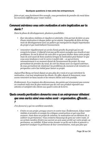 Quelques questions à mes amis les entrepreneurs

    faire et qui, sans forcément être aveugle, vous permettent de prendre du recul dans
    les moments difficiles pour rester motivé.


Comment entretenez-vous votre motivation et votre implication sur la
   durée ?
    Dans la phase de développement, plusieurs possibilités:

       •   fixer des jalons réalistes et réguliers à atteindre. Cela permet de faire un peu
           d’auto-motivation à chaque palier qu’on atteint. Impossible de faire de long
           mois de développement sans ces paliers qui marquent les étapes importantes
           du projet et qui matérialisent l’avancement.

       •   rencontrer régulièrement un cercle d’amis proche du projet qui en ont
           compris la teneur. L’objectif n’est pas qu’ils soient aveugles aux écueils et aux
           problèmes, ils ont le devoir de vous dire ce qui peut clocher dans votre projet,
           mais ils sont aussi de bons soutiens lorsque la motivation peut baisser et que
           vous avez tendance à voir le verre à moitié vide – ce qui arrivera
           nécessairement à un moment donné de l’avancement du projet. En vous
           permettant de prendre du recul, de voir les choses avec un regard extérieur,
           ils vous permettent de relativiser les problèmes du moment et de remettre en
           perspective votre but initial pour lancer ce projet.

    Aujourd’hui Beesy est lancé depuis un peu plus de 2 mois et ce qui entretient la
    motivation, c’est tout simplement les clients. En effet, depuis le lancement, nous
    avons rencontré un beau succès et les retours clients sont très positifs.

    Évidemment, il y a toujours des déconvenues, des points qui n’avancent pas comme
    on voudrait mais rien de plus motivant que de voir son produit répondre aux
    attentes et satisfaire des clients aux quatre coins de la terre.


Quels conseils particuliers donneriez vous à un entrepreneur débutant
   que vous auriez aimé vous-même avoir : organisation, efficacité, …
   ?
    J’en donnerai 3 qui me semblent essentiels:

       •   Croire en son projet, presque envers et contre tout. Évidemment, il faut rester
           réaliste et prendre en compte les critiques constructives et qui vous font
           avancer, mais dans un projet de création, la motivation est un élément clé, à
           cultiver en permanence. Vous croiserez beaucoup de gens sur votre route, et
           un certain nombre d’entre eux auront un avis assez arrêté sur votre projet, sa
           pertinence, sa viabilité. Il faut certes écouter ce qu’ils ont à dire et pouvoir a
           posteriori analyser la pertinence de leur commentaires, mais pas plus que


                                                                             Page 36 sur 54
 