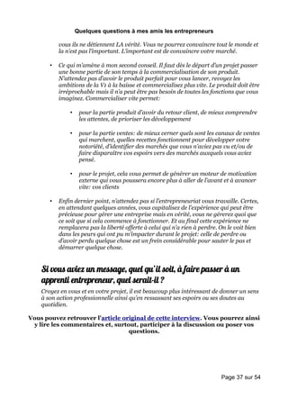 Quelques questions à mes amis les entrepreneurs

           vous ils ne détiennent LA vérité. Vous ne pourrez convaincre tout le monde et
           la n’est pas l’important. L’important est de convaincre votre marché.

       •   Ce qui m’amène à mon second conseil. Il faut dès le départ d’un projet passer
           une bonne partie de son temps à la commercialisation de son produit.
           N’attendez pas d’avoir le produit parfait pour vous lancer, revoyez les
           ambitions de la V1 à la baisse et commercialisez plus vite. Le produit doit être
           irréprochable mais il n’a peut être pas besoin de toutes les fonctions que vous
           imaginez. Commercialiser vite permet:

               •    pour la partie produit d’avoir du retour client, de mieux comprendre
                    les attentes, de prioriser les développement

               •    pour la partie ventes: de mieux cerner quels sont les canaux de ventes
                    qui marchent, quelles recettes fonctionnent pour développer votre
                    notoriété, d’identifier des marchés que vous n’aviez pas vu et/ou de
                    faire disparaître vos espoirs vers des marchés auxquels vous aviez
                    pensé.

               •    pour le projet, cela vous permet de générer un moteur de motivation
                    externe qui vous poussera encore plus à aller de l’avant et à avancer
                    vite: vos clients

       •   Enfin dernier point, n’attendez pas si l’entrepreneuriat vous travaille. Certes,
           en attendant quelques années, vous capitalisez de l’expérience qui peut être
           précieuse pour gérer une entreprise mais en vérité, vous ne gérerez quoi que
           ce soit que si cela commence à fonctionner. Et au final cette expérience ne
           remplacera pas la liberté offerte à celui qui n’a rien à perdre. On le voit bien
           dans les peurs qui ont pu m’impacter durant le projet: celle de perdre ou
           d’avoir perdu quelque chose est un frein considérable pour sauter le pas et
           démarrer quelque chose.


    Si vous aviez un message, quel qu’il soit, à faire passer à un
    apprenti entrepreneur, quel serait-il ?
    Croyez en vous et en votre projet, il est beaucoup plus intéressant de donner un sens
    à son action professionnelle ainsi qu’en ressassant ses espoirs ou ses doutes au
    quotidien.

Vous pouvez retrouver l'article original de cette interview. Vous pourrez ainsi
 y lire les commentaires et, surtout, participer à la discussion ou poser vos
                                  questions.




                                                                            Page 37 sur 54
 