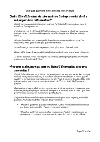 Quelques questions à mes amis les entrepreneurs

Quel a été le déclencheur de votre saut vers l’entrepreneuriat et votre
   but majeur dans cette aventure ?
    En fait mes parents étaient commerçants, et j’ai baigné dès mon enfance dans le
    monde de l’entreprenariat.

    J’ai ainsi pu voir le côté positif (l’indépendance, la passion, le plaisir de construire
    quelque chose…), mais aussi le négatif (travailler jusqu’à pas d’heures, subir la
    crise…).

    Néanmoins cela ne m’a pas empêché de co-fonder une entreprise en 2006 (un
    magazine), mais qui n’a tenu que quelques numéros.

    Actuellement je suis auto-entrepreneur pour gérer mon réseau de sites.

    En parallèle de ces deux projets je suis toujours salarié dans une grande entreprise.

    Je dirais que mon job de salarié paie les factures, et mes projets perso nourrissent
    mes besoins de créer et de rêver.


Avez-vous eu des peurs qui vous ont bloqué ? Comment les avez-vous
   surmontées ?
    En fait j’ai toujours eu un principe : ne pas regretter, et toujours tenter. Par exemple
    deux ou trois fois dans ma vie j’ai eu à faire des choix importants, et plutôt que de
    reculer, je me suis posé pour réfléchir et me dire “OK, tu as envie de cela… Si tu ne le
    fais pas, est-ce que tu vas le regretter toute ta vie ?”, et si c’était “Oui”, alors je
    fonçais…

    Il est vraiment essentiel de ne rien regretter car la vie est vraiment trop courte pour
    attendre pour faire quelque chose : ce n’est pas à la retraite, dans 20 ans… que vous
    pourrez vous lancer, c’est maintenant qu’il faut agir.

    En prenant bien entendu les précautions et en anticipant pour ne pas y perdre des
    plumes ! Pour cela il suffit de se poser deux questions :

       •   “Qu’est-ce qui ferait que cela va marcher ?”, et là vous listez toutes les choses
           qui feront que vous allez réussir et comment y arriver.

       •   “Qu’est-ce qui ferait que vous allez vous planter ?”, et là vous listez tous les
           problèmes, et comment vous pouvez faire pour les contrer ou les réduire.




                                                                              Page 39 sur 54
 