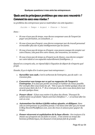 Quelques questions à mes amis les entrepreneurs

Quels sont les principaux problèmes que vous avez rencontrés ?
Comment les avez-vous résolus ?
Le problème des entrepreneur peut se matérialiser via cette équation :

          Succès = Temps + Argent + Chance + Talent

Donc :

   •     Si vous n’avez pas de temps, vous devrez compenser avec de l’argent (se
         payer une formation, un consultant…).

   •     Si vous n’avez pas d’argent, vous devrez compenser par du travail personnel
         et travailler plus dur et plus intelligemment que les autres.

   •     Si vous n’avez pas de temps ou d’argent, vous pouvez essayez de compter sur
         votre Chance, cela peut être votre réseau, des rencontres, un mentor…

   •     Si vous n’avez pas de temps ou d’argent ou de chance, vous devrez compter
         sur votre talent et vos capacités naturellement (intelligence…).

Quand on a compris cela, on répond déjà à l’équation de départ de n’importe quel
projet.

Ensuite, il y a 6 règles d’or à suivre pour tout entrepreneur :

   1. Surveiller son cash, c’est le carburant de l’entreprise, pas de cash = on
      n’avance plus.

   2. Concentrer son temps sur ce qui va rapporter de l’argent à
      l’entreprise. Il ne faut pas perdre son temps et l’utiliser du mieux possible.
      Par exemple dites vous toutes les 4h : “Est-ce que j’ai réalisé quelque chose de
      concret pour faire du C.A. ?”. Si ce n’est pas le cas, alors vous devez faire tout
      de suite quelque chose.

   3. Penser client : il faut vous mettre à la place des clients. “Pourquoi ils
      achèteraient vos produits ? Quels sont leurs bénéfices ? …”, et surtout aller les
      voir en vrai.

   4. Automatiser les tâches à faible valeur ajoutée, et déléguer. Sans
      cela un entrepreneur ne grandira jamais. C’est dans cette idée que j’ai monté
      le Blog DevenirPlusEfficace.com, avec des trucs et astuces pour gagner du
      temps.

   5. Penser récurrent et exploitation de la base clients : être toujours à la
      chasse aux prospects est une fuite en avant… C’est comme au temps des
      hommes préhistoriques, les chasseurs n’ont jamais fait de grandes


                                                                        Page 40 sur 54
 