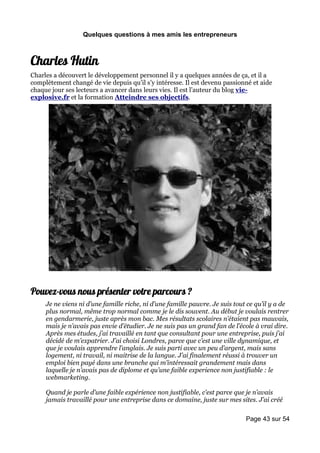 Quelques questions à mes amis les entrepreneurs



Charles Hutin
Charles a découvert le développement personnel il y a quelques années de ça, et il a
complètement changé de vie depuis qu’il s’y intéresse. Il est devenu passionné et aide
chaque jour ses lecteurs a avancer dans leurs vies. Il est l’auteur du blog vie-
explosive.fr et la formation Atteindre ses objectifs.




Pouvez-vous nous présenter votre parcours ?
     Je ne viens ni d’une famille riche, ni d’une famille pauvre. Je suis tout ce qu’il y a de
     plus normal, même trop normal comme je le dis souvent. Au début je voulais rentrer
     en gendarmerie, juste après mon bac. Mes résultats scolaires n’étaient pas mauvais,
     mais je n’avais pas envie d’étudier. Je ne suis pas un grand fan de l’école à vrai dire.
     Après mes études, j’ai travaillé en tant que consultant pour une entreprise, puis j’ai
     décidé de m’expatrier. J’ai choisi Londres, parce que c’est une ville dynamique, et
     que je voulais apprendre l’anglais. Je suis parti avec un peu d’argent, mais sans
     logement, ni travail, ni maitrise de la langue. J’ai finalement réussi à trouver un
     emploi bien payé dans une branche qui m’intéressait grandement mais dans
     laquelle je n’avais pas de diplome et qu’une faible experience non justifiable : le
     webmarketing.

     Quand je parle d’une faible expérience non justifiable, c’est parce que je n’avais
     jamais travaillé pour une entreprise dans ce domaine, juste sur mes sites. J’ai créé

                                                                              Page 43 sur 54
 