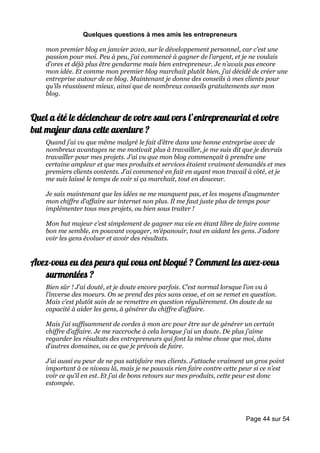 Quelques questions à mes amis les entrepreneurs

    mon premier blog en janvier 2010, sur le développement personnel, car c’est une
    passion pour moi. Peu à peu, j’ai commencé à gagner de l’argent, et je ne voulais
    d’ores et déjà plus être gendarme mais bien entrepreneur. Je n’avais pas encore
    mon idée. Et comme mon premier blog marchait plutôt bien, j’ai décidé de créer une
    entreprise autour de ce blog. Maintenant je donne des conseils à mes clients pour
    qu’ils réussissent mieux, ainsi que de nombreux conseils gratuitements sur mon
    blog.


Quel a été le déclencheur de votre saut vers l’entrepreneuriat et votre
but majeur dans cette aventure ?
    Quand j’ai vu que même malgré le fait d’être dans une bonne entreprise avec de
    nombreux avantages ne me motivait plus à travailler, je me suis dit que je devrais
    travailler pour mes projets. J’ai vu que mon blog commençait à prendre une
    certaine ampleur et que mes produits et services étaient vraiment demandés et mes
    premiers clients contents. J’ai commencé en fait en ayant mon travail à côté, et je
    me suis laissé le temps de voir si ça marchait, tout en douceur.

    Je sais maintenant que les idées ne me manquent pas, et les moyens d’augmenter
    mon chiffre d’affaire sur internet non plus. Il me faut juste plus de temps pour
    implémenter tous mes projets, ou bien sous traiter !

    Mon but majeur c’est simplement de gagner ma vie en étant libre de faire comme
    bon me semble, en pouvant voyager, m’épanouir, tout en aidant les gens. J’adore
    voir les gens évoluer et avoir des résultats.


Avez-vous eu des peurs qui vous ont bloqué ? Comment les avez-vous
   surmontées ?
    Bien sûr ! J’ai douté, et je doute encore parfois. C’est normal lorsque l’on va à
    l’inverse des moeurs. On se prend des pics sans cesse, et on se remet en question.
    Mais c’est plutôt sain de se remettre en question régulièrement. On doute de sa
    capacité à aider les gens, à générer du chiffre d’affaire.

    Mais j’ai suffisamment de cordes à mon arc pour être sur de générer un certain
    chiffre d’affaire. Je me raccroche à cela lorsque j’ai un doute. De plus j’aime
    regarder les résultats des entrepreneurs qui font la même chose que moi, dans
    d’autres domaines, ou ce que je prévois de faire.

    J’ai aussi eu peur de ne pas satisfaire mes clients. J’attache vraiment un gros point
    important à ce niveau là, mais je ne pouvais rien faire contre cette peur si ce n’est
    voir ce qu’il en est. Et j’ai de bons retours sur mes produits, cette peur est donc
    estompée.




                                                                           Page 44 sur 54
 