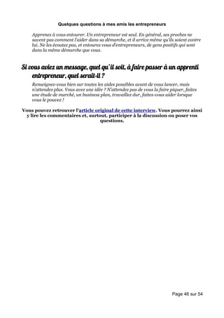 Quelques questions à mes amis les entrepreneurs

    Apprenez à vous entourer. Un entrepreneur est seul. En général, ses proches ne
    savent pas comment l’aider dans sa démarche, et il arrive même qu’ils soient contre
    lui. Ne les écoutez pas, et entourez vous d’entrepreneurs, de gens positifs qui sont
    dans la même démarche que vous.


Si vous aviez un message, quel qu’il soit, à faire passer à un apprenti
    entrepreneur, quel serait-il ?
    Renseignez-vous bien sur toutes les aides possibles avant de vous lancer, mais
    n’attendez plus. Vous avez une idée ? N’attendez pas de vous la faire piquer, faites
    une étude de marché, un business plan, travaillez dur, faites-vous aider lorsque
    vous le pouvez !

Vous pouvez retrouver l'article original de cette interview. Vous pourrez ainsi
 y lire les commentaires et, surtout, participer à la discussion ou poser vos
                                  questions.




                                                                           Page 46 sur 54
 
