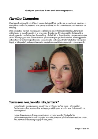 Quelques questions à mes amis les entrepreneurs



Caroline Domanine
Coach professionnelle certifiée et trader, j’ai décidé de mettre en accord ses 2 passions et
compétences afin de proposer une approche ciblée sur les ressorts comportementaux en
trading.
Mon intéret de base en coaching est le processus de performance mentale, largement
utilisé dans le monde sportif et le processus de prise de décision rapide. Je travaille a
développer des outils inspirés du coaching , de la PNL et des thérapies comportementales
afin d’accompagner mes clients sur des problématiques professionnelles. Cette approche
est destinée a toutes les professions solitaires et a fort enjeu: trader et chefs d’entreprise
(dont je fais partie) mais aussi avocats, médecins urgentistes ou pompiers par exemple.




Pouvez-vous nous présenter votre parcours ?
     Autodidacte, mon parcours scolaire ne se résume qu’a 2 mots : niveau Bac,
     littéraire en plus , autant dire un bagage solide pour se créer une belle carrière a
     notre époque!

     Avide d’aventure et de nouveautés, mon premier emploi était celui de
     guide accompagnatrice de voyages avec des groupes, généralement seniors; ce qui
     m’a permis de beaucoup voyager très jeune.



                                                                               Page 47 sur 54
 