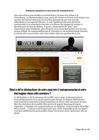 Quelques questions à mes amis les entrepreneurs

    Pour des raisons personnelles et sentimentales, j’ai posé mes valises a St
    Petersbourg , en Russie pendant 3 ans, avant de revenir en France et de briguer une
    carrière de commerciale où je me suis bien épanouie de par mon énergie
    débordante et ma capacité d’écoute. Je suis rapidement devenue directrice
    commerciale et ai commencé à recruter et a former des équipes de vendeur à
    domicile pour les lois De Robien. A 25 ans, j’avais besoin de “plus”, plus
    d’autonomie, plus d’intégrité , plus d’argent; et je savais bien qu’aux vues de mon
    niveau d’étude, les responsabilités que je réclamais ne me seraient jamais données,
    je n’avais donc aucun choix, créer mon métier était une question de survie.




Quel a été le déclencheur de votre saut vers l’entrepreneuriat et votre
   but majeur dans cette aventure ?
    Le déclencheur a été la naissance de ma fille, tout a coup , je devenais parent,
    mon positionnement vis a vis des autres avait changé. Je refusais littéralement
    toute autorité et ressentais le besoin impérieux de mener seule ma propre barque.
    Mon but était donc de travailler librement et de gagner beaucoup d’argent.
    J’ignorais , a l’époque vers quels tumultes je me dirigeais , mais comme le dit si bien
    Marc Twain : “ c’est parce qu’ils ignoraient que c’était impossible qu’ils ont réussi”,
    c’est donc délibérément que je préfère laisser tes lecteurs dans l’ignorance; elle est
    bénie!




                                                                            Page 48 sur 54
 