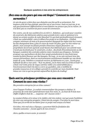 Quelques questions à mes amis les entrepreneurs

Avez-vous eu des peurs qui vous ont bloqué ? Comment les avez-vous
   surmontées ?
    Je suis du genre a faire face aux obstacles une fois qu’ils se présentent. J’ai
    toujours evité de trop anticipé, peut être est ce une erreur, mais en tout cas, je ne
    sais pas fonctionner différemment et mon histoire me prouve que j’ai eu raison. Je
    n’ai donc pas eu vraiment de peurs avant de commencer.

    Par contre, une de mes sociétés (j’en ai créé 6 ) , Solatteco , qui avait pour vocation
    de construire des bâtiments solaires assez grands (entre 1300 et 3000m2) m’a
    donné un certain nombre de nuits blanches! Ce qui était particulièrement stressant,
    c’était ma vulnérabilité: entre le début d’un projet et sa réalisation , il fallait
    compter minimum 18 mois et le gouvernement changeait les règles tout les 6 mois;
    les lois changeaient donc 3 fois en cours de route! En plus, pour ne rien retirer au
    plaisir, mon concept me faisait prendre d’énormes risques financiers: un
    propriétaire de terrain agricole avait besoin d’un bâtiment pour son activité mais
    n’avait pas les fonds pour le construire, en face , des fonds d’investissements ou des
    banques voulaient des centrales solaires mais n’avaient pas d’espaces. J’ai donc
    proposer aux agriculteurs de faire leur projet gratuitement (a mes frais) pour
    ensuite les faire financer par des banques. De coup , je me suis retrouvé avec des
    encours faramineux, dans un environnement extrêmement instable sur une durée
    totale de 4 ans. Solatteco a construit environ 50 bâtiments en 3 ans , j’avais pour
    habitude de dire a mes amis : “Si je me plante, j’ai le choix entre la corde et l’exil!” et
    c’était vrai! Cette prise de risque extrême mêlée a la vulnérabilité face a
    l’environnement était très dure a vivre au quotidien, cela a mobilisé de
    grandes ressources et m’a obligé a prendre le contrôle sur mon émotivité. Tant
    mieux car c’est ce qui me permet aujourd’hui de faire du trading!


Quels sont les principaux problèmes que vous avez rencontrés ?
   Comment les avez-vous résolus ?
    Ma première entreprise fut un échec cuisant !

    Avec Cogepro Yvelines , je voulais commercialiser des pompes a chaleur, le
    processus de vente dure généralement mois d’un mois, et , au bout de 8 mois mon
    chiffre d’affaire était de…… suspense: 0€ ! Aucune vente !

    Le constat d’échec et le retour à la réalité a été très violent; moi qui avais l’ambition
    de créer une entreprise prospère; j’étais loin du compte. C’est donc la mort dans
    l’âme que j’ai arrêté de me battre pour ce projet mal conçus a la base!

    Cet échec, très mal vécu a l’époque, a pourtant bâti les fondation des
    réussites suivantes : j’avais appris de mes erreurs !

    Alors, quelles erreurs avais- je commis?



                                                                               Page 49 sur 54
 