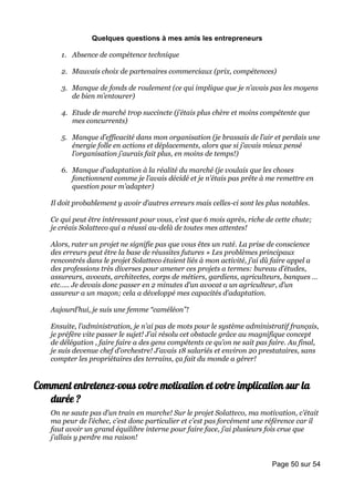 Quelques questions à mes amis les entrepreneurs

       1. Absence de compétence technique

       2. Mauvais choix de partenaires commerciaux (prix, compétences)

       3. Manque de fonds de roulement (ce qui implique que je n’avais pas les moyens
          de bien m’entourer)

       4. Etude de marché trop succincte (j’étais plus chère et moins compétente que
          mes concurrents)

       5. Manque d’efficacité dans mon organisation (je brassais de l’air et perdais une
          énergie folle en actions et déplacements, alors que si j’avais mieux pensé
          l’organisation j’aurais fait plus, en moins de temps!)

       6. Manque d’adaptation à la réalité du marché (je voulais que les choses
          fonctionnent comme je l’avais décidé et je n’étais pas prête à me remettre en
          question pour m’adapter)

    Il doit probablement y avoir d’autres erreurs mais celles-ci sont les plus notables.

    Ce qui peut être intéressant pour vous, c’est que 6 mois après, riche de cette chute;
    je créais Solatteco qui a réussi au-delà de toutes mes attentes!

    Alors, rater un projet ne signifie pas que vous êtes un raté. La prise de conscience
    des erreurs peut être la base de réussites futures » Les problèmes principaux
    rencontrés dans le projet Solatteco étaient liés à mon activité, j’ai dû faire appel a
    des professions très diverses pour amener ces projets a termes: bureau d’études,
    assureurs, avocats, architectes, corps de métiers, gardiens, agriculteurs, banques …
    etc….. Je devais donc passer en 2 minutes d’un avocat a un agriculteur, d’un
    assureur a un maçon; cela a développé mes capacités d’adaptation.

    Aujourd’hui, je suis une femme “caméléon”!

    Ensuite, l’administration, je n’ai pas de mots pour le système administratif français,
    je préfère vite passer le sujet! J’ai résolu cet obstacle grâce au magnifique concept
    de délégation , faire faire a des gens compétents ce qu’on ne sait pas faire. Au final,
    je suis devenue chef d’orchestre! J’avais 18 salariés et environ 20 prestataires, sans
    compter les propriétaires des terrains, ça fait du monde a gérer!


Comment entretenez-vous votre motivation et votre implication sur la
   durée ?
    On ne saute pas d’un train en marche! Sur le projet Solatteco, ma motivation, c’était
    ma peur de l’échec, c’est donc particulier et c’est pas forcément une référence car il
    faut avoir un grand équilibre interne pour faire face, j’ai plusieurs fois crue que
    j’allais y perdre ma raison!


                                                                            Page 50 sur 54
 