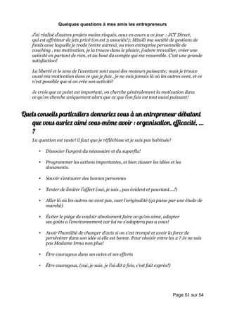 Quelques questions à mes amis les entrepreneurs

    J’ai réalisé d’autres projets moins risqués, ceux en cours a ce jour : JCT Direct,
    qui est affréteur de jets privé (on est 3 associés!); Missili ma société de gestions de
    fonds avec laquelle je trade (entre autres), ou mon entreprise personnelle de
    coaching , ma motivation, je la trouve dans le plaisir, j’adore travailler, créer une
    activité en partant de rien, et au bout du compte qui me ressemble. C’est une grande
    satisfaction!

    La liberté et le sens de l’aventure sont aussi des moteurs puissants; mais je trouve
    aussi ma motivation dans ce que je fuis , je ne vais jamais là où les autres vont, et ce
    n’est possible que si on crée son activité!

    Je crois que ce point est important, on cherche généralement la motivation dans
    ce qu’on cherche uniquement alors que ce que l’on fuis est tout aussi puissant!


Quels conseils particuliers donneriez vous à un entrepreneur débutant
   que vous auriez aimé vous-même avoir : organisation, efficacité, …
   ?
    La question est vaste! il faut que je réfléchisse et je suis pas habituée!

       •   Dissocier l’urgent du nécessaire et du superflu!

       •   Programmer les actions importantes, et bien classer les idées et les
           documents.

       •   Savoir s’entourer des bonnes personnes

       •   Tenter de limiter l’affect (oui, je sais , pas évident et pourtant….!)

       •   Aller là où les autres ne vont pas, oser l’originalité (ça passe par une étude de
           marché)

       •   Éviter le piège de vouloir absolument faire ce qu’on aime, adapter
           ses goûts a l’environnement car lui ne s’adaptera pas a vous!

       •   Avoir l’humilité de changer d’avis si on s’est trompé et avoir la force de
           persévérer dans son idée si elle est bonne. Pour choisir entre les 2 ? Je ne suis
           pas Madame Irma non plus!

       •   Être courageux dans ses actes et ses efforts

       •   Être courageux, (oui, je sais, je l’ai dit 2 fois, c’est fait exprès!)




                                                                                    Page 51 sur 54
 