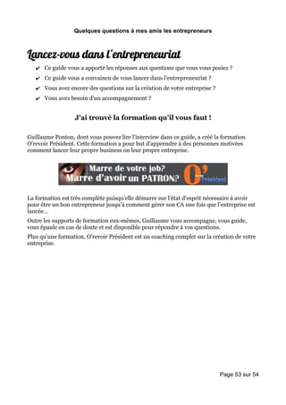 Quelques questions à mes amis les entrepreneurs



Lancez-vous dans l'entrepreneuriat
   ✔ Ce guide vous a apporté les réponses aux questions que vous vous posiez ?
   ✔ Ce guide vous a convaincu de vous lancer dans l'entrepreneuriat ?
   ✔ Vous avez encore des questions sur la création de votre entreprise ?
   ✔ Vous avez besoin d'un accompagnement ?


                  J'ai trouvé la formation qu'il vous faut !

Guillaume Ponton, dont vous pouvez lire l'interview dans ce guide, a créé la formation
O'revoir Président. Cette formation a pour but d'apprendre à des personnes motivées
comment lancer leur propre business ou leur propre entreprise.




La formation est très complète puisqu’elle démarre sur l’état d’esprit nécessaire à avoir
pour être un bon entrepreneur jusqu’à comment gérer son CA une fois que l’entreprise est
lancée…
Outre les supports de formation eux-mêmes, Guillaume vous accompagne, vous guide,
vous épaule en cas de doute et est disponible pour répondre à vos questions.
Plus qu'une formation, O'revoir Président est un coaching complet sur la création de votre
entreprise.




                                                                            Page 53 sur 54
 