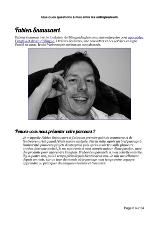 Quelques questions à mes amis les entrepreneurs



Fabien Snauwaert
Fabien Snauwaert est le fondateur de BilingueAnglais.com, une entreprise pour apprendre
l’anglais et devenir bilingue, à travers des livres, une newsletter et des services en ligne.
Fondé en 2007, le site Web compte environ 20 000 abonnés.




Pouvez-vous nous présenter votre parcours ?
     Je m’appelle Fabien Snauwaert et j’ai eu un premier goût du commerce et de
     l’entreprenariat quand j’étais encore au lycée. Par la suite, après un bref passage à
     l’université, plusieurs projets d’entreprise puis après avoir travaillé plusieurs
     années dans une société, je me suis remis à mon compte autour d’une passion, avec
     des produits pour apprendre l’anglais. D’abord en parallèle à mon activité salariée,
     il y a quatre ans, puis à temps plein depuis bientôt deux ans. Je suis actuellement,
     depuis un mois, sur un tour du monde où je partage mon temps entre voyager,
     apprendre ou pratiquer des langues vivantes et travailler.




                                                                               Page 6 sur 54
 