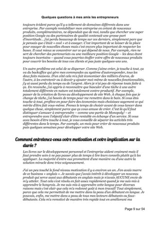 Quelques questions à mes amis les entrepreneurs

    toujours évident parce qu’il y a tellement de domaines différents dans une
    entreprise. Par exemple rentabiliser mon entreprise en créant de nouveaux
    produits, complémentaires, ne dépendait que de moi, tandis que chercher une super
    position Google ou des partenaires de qualité contenait une grosse part
    d’incertitude… j’ai perdu beaucoup de temps sur ces derniers, simplement pare que
    je pensais que c’était « cool » et à essayer. C’est important de se laisser de la place
    pour essayer de nouvelles choses mais c’est encore plus important de respecter les
    bases. Il vaut mieux se concentrer sur ce qui dépend de nous. Par exemple, rien ne
    sert de chercher des partenariats ou une meilleure position Google – les deux étant
    toujours incertains – quand vous pourriez étoffer votre offre de nouveaux produits
    pour couvrir les besoins de tous vos clients et pas juste quelques-uns uns.

    Un autre problème est celui de se disperser. Comme j’aime créer, je touche à tout, ça
    va du backoffice qui gère mes commandes au système d’autoresponder, tous les
    deux faits maisons. D’un côté cela m’a fait économiser des milliers d’euros, de
    l’autre, à les entretenir ou à devoir y ajouter moi-même de nouvelles fonctionnalités,
    j’y ai aussi perdu du temps ou de l’argent. Alors je n’ai pas de réponse toute faite à
    ça. En revanche, j’ai appris à reconnaître que basculer d’une tâche à une autre
    totalement différente en nature est totalement contre-productif. Par exemple,
    passer de la création de livres au développement de site Web. A chaque fois que je
    change de tâche, j’ai besoin de temps pour me remettre dans le bain. Si vous êtes
    touche-à-tout, profitez-en pour faire des économies mais choisissez sagement ce qui
    mérite d’être fait vous-même. Prenez le temps de choisir avant de vous lancer dans
    quelque chose, simplement parce que ça vous amuse de créer. C’est là qu’il faut
    distinguer s’amuser à entreprendre – comme une partie de Monopoly! – et
    entreprendre avec l’objectif clair d’être rentable en échange d’un service. Si vous
    avez besoin d’être touche à tout, je vous conseille de séparer les activités très
    différentes dans le temps. Par exemple, un mois pour créer de nouveaux produits
    puis quelques semaines pour développer votre site Web.


Comment entretenez-vous votre motivation et votre implication sur la
   durée ?
    Les livres sur le développement personnel et l’entreprise aident vraiment mais il
    faut prendre soin à ne pas passer plus de temps à lire leurs conseils plutôt qu’à les
    appliquer. La majorité d’entre eux promettent d’une manière ou d’une autre la
    solution miracle donc triez soigneusement.

    J’ai un peu touché le fond niveau motivation il y a environ un an. J’en avais marre
    de ce business « anglais ». Je savais que j’avais intérêt à développer un nouveau
    produit qui serve aussi aux débutants en anglais mais je n’avais AUCUNE envie de
    m’y atteler. Tout cela s’est résolu en fait assez rapidement quand je me suis mis à
    apprendre le hongrois. Je me suis mis à apprendre cette langue pour diverses
    raisons mais c’est clair que cela m’a redonné goût à mon travail! Tout simplement,
    parce que cela me permettait de me mettre dans la peau d’un débutant en langue. Je
    pouvais, enfin, me mettre dans a peau de tous mes lecteurs débutants ou faux-
    débutants. Cela m’a remotivé de manière très rapide tout en améliorant ma

                                                                             Page 9 sur 54
 
