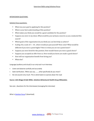 Interview	
  Skills	
  using	
  Solution	
  Focus
www.alankay.ca	
  	
  	
  	
  	
  
	
  
	
  
	
  
	
  
INTERVIEWER	
  QUESTIONS:	
  
	
  
	
  
Solution	
  Focus	
  questions:	
  
	
  
• What	
  was	
  your	
  goal	
  in	
  applying	
  for	
  this	
  position?	
  
• What	
  is	
  your	
  best	
  understanding	
  of	
  this	
  position?	
  
• What	
  makes	
  you	
  think	
  you	
  would	
  be	
  a	
  good	
  candidate	
  for	
  the	
  position?	
  
• Suppose	
  you	
  were	
  in	
  my	
  shoes.	
  What	
  would	
  be	
  your	
  primary	
  concerns	
  as	
  you	
  conducted	
  this	
  
search?	
  
• Which	
  goals	
  of	
  the	
  organization	
  do	
  you	
  think	
  you	
  can	
  best	
  help	
  us	
  achieve?	
  
• Scaling:	
  On	
  a	
  scale	
  of	
  1	
  –	
  10…where	
  would	
  you	
  put	
  yourself?	
  How	
  come?	
  What	
  would	
  be	
  
different	
  if	
  you	
  were	
  a	
  point	
  higher?	
  How	
  is	
  it	
  that	
  you	
  are	
  not	
  a	
  point	
  lower?	
  
• Suppose	
  you	
  were	
  hired	
  for	
  this	
  position.	
  How	
  would	
  I	
  know	
  you	
  were	
  a	
  good	
  choice?	
  
• Suppose	
  you	
  accepted	
  an	
  offer	
  from	
  us.	
  How	
  would	
  you	
  know	
  you	
  made	
  a	
  good	
  choice?	
  
• How	
  will	
  our	
  organization	
  benefit	
  from	
  hiring	
  you?	
  
• What	
  else?	
  
	
  
Language	
  (auditory	
  and	
  visual)	
  is	
  our	
  only	
  tool	
  in	
  an	
  interview:	
  
	
  
 Listen	
  and	
  observe	
  carefully	
  and	
  accurately	
  
 Seek	
  clarification,	
  ‘When	
  you	
  say……..,	
  what	
  specifically	
  do	
  you	
  mean?	
  
 Do	
  not	
  assume	
  very	
  much.	
  This	
  is	
  what	
  leads	
  to	
  surprises	
  down	
  the	
  road	
  
	
  
Source:	
  John	
  Briggs	
  &	
  Gale	
  Miller,	
  Solutions	
  Behavioural	
  Health	
  Group	
  Milwaukee.	
  
	
  
	
  
See	
  over…Questions	
  for	
  the	
  Interviewee	
  (managing	
  the	
  interview)	
  
	
  	
  
	
  
	
  
What	
  is	
  Solution	
  Focus?	
  (download)	
  
	
  
	
  
	
  
	
  
	
  
	
  
	
  
	
  
 