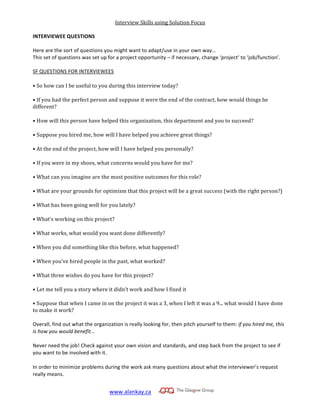 Interview	
  Skills	
  using	
  Solution	
  Focus
www.alankay.ca	
  	
  	
  	
  	
  
	
  
INTERVIEWEE	
  QUESTIONS	
  
	
  	
  
Here	
  are	
  the	
  sort	
  of	
  questions	
  you	
  might	
  want	
  to	
  adapt/use	
  in	
  your	
  own	
  way…	
  
This	
  set	
  of	
  questions	
  was	
  set	
  up	
  for	
  a	
  project	
  opportunity	
  –	
  if	
  necessary,	
  change	
  ‘project’	
  to	
  ‘job/function’.	
  
	
  
SF	
  QUESTIONS	
  FOR	
  INTERVIEWEES	
  
•	
  So	
  how	
  can	
  I	
  be	
  useful	
  to	
  you	
  during	
  this	
  interview	
  today?	
  
•	
  If	
  you	
  had	
  the	
  perfect	
  person	
  and	
  suppose	
  it	
  were	
  the	
  end	
  of	
  the	
  contract,	
  how	
  would	
  things	
  be	
  
different?	
  
•	
  How	
  will	
  this	
  person	
  have	
  helped	
  this	
  organization,	
  this	
  department	
  and	
  you	
  to	
  succeed?	
  
•	
  Suppose	
  you	
  hired	
  me,	
  how	
  will	
  I	
  have	
  helped	
  you	
  achieve	
  great	
  things?	
  
•	
  At	
  the	
  end	
  of	
  the	
  project,	
  how	
  will	
  I	
  have	
  helped	
  you	
  personally?	
  
•	
  If	
  you	
  were	
  in	
  my	
  shoes,	
  what	
  concerns	
  would	
  you	
  have	
  for	
  me?	
  
•	
  What	
  can	
  you	
  imagine	
  are	
  the	
  most	
  positive	
  outcomes	
  for	
  this	
  role?	
  
•	
  What	
  are	
  your	
  grounds	
  for	
  optimism	
  that	
  this	
  project	
  will	
  be	
  a	
  great	
  success	
  (with	
  the	
  right	
  person?)	
  
•	
  What	
  has	
  been	
  going	
  well	
  for	
  you	
  lately?	
  
•	
  What’s	
  working	
  on	
  this	
  project?	
  
•	
  What	
  works,	
  what	
  would	
  you	
  want	
  done	
  differently?	
  
•	
  When	
  you	
  did	
  something	
  like	
  this	
  before,	
  what	
  happened?	
  
•	
  When	
  you’ve	
  hired	
  people	
  in	
  the	
  past,	
  what	
  worked?	
  
•	
  What	
  three	
  wishes	
  do	
  you	
  have	
  for	
  this	
  project?	
  
•	
  Let	
  me	
  tell	
  you	
  a	
  story	
  where	
  it	
  didn’t	
  work	
  and	
  how	
  I	
  fixed	
  it	
  
•	
  Suppose	
  that	
  when	
  I	
  came	
  in	
  on	
  the	
  project	
  it	
  was	
  a	
  3,	
  when	
  I	
  left	
  it	
  was	
  a	
  9...	
  what	
  would	
  I	
  have	
  done	
  
to	
  make	
  it	
  work?	
  
Overall,	
  find	
  out	
  what	
  the	
  organization	
  is	
  really	
  looking	
  for,	
  then	
  pitch	
  yourself	
  to	
  them:	
  if	
  you	
  hired	
  me,	
  this	
  
is	
  how	
  you	
  would	
  benefit...	
  
Never	
  need	
  the	
  job!	
  Check	
  against	
  your	
  own	
  vision	
  and	
  standards,	
  and	
  step	
  back	
  from	
  the	
  project	
  to	
  see	
  if	
  
you	
  want	
  to	
  be	
  involved	
  with	
  it.	
  
In	
  order	
  to	
  minimize	
  problems	
  during	
  the	
  work	
  ask	
  many	
  questions	
  about	
  what	
  the	
  interviewer’s	
  request	
  
really	
  means.	
  
 