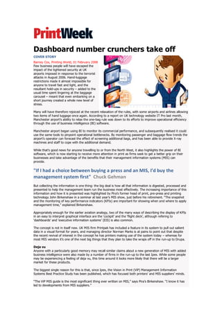 Dashboard number crunchers take off
COVER STORY
Barney Cox, Printing World, 01 February 2008
Few business people will have escaped the
impact of the tightened security at UK
airports imposed in response to the terrorist
attacks in August 2006. Hand-luggage
restrictions made it almost impossible for
anyone to travel fast and light, and the
resultant hold-ups in security – added to the
usual time spent lingering at the baggage
carousel – meant that even embarking on a
short journey created a whole new level of
stress.

Many will have therefore rejoiced at the recent relaxation of the rules, with some airports and airlines allowing
two items of hand luggage once again. According to a report on UK technology website IT Pro last month,
Manchester airport‟s ability to relax the one-bag rule was down to its efforts to improve operational efficiency
through the use of business intelligence (BI) software.

Manchester airport began using BI to monitor its commercial performance, and subsequently realised it could
use the same tools to pinpoint operational bottlenecks. By monitoring passenger and baggage flow trends the
airport‟s operator can forecast the effect of screening additional bags, and has been able to provide X-ray
machines and staff to cope with the additional demand.

While that‟s good news for anyone travelling to or from the North West, it also highlights the power of BI
software, which is now starting to receive more attention in print as firms seek to get a better grip on their
businesses and take advantage of the benefits that their management information systems (MIS) can
provide.

"If I had a choice between buying a press and an MIS, I’d buy the
management system first" Chuck Gehman
But collecting the information is one thing: the big deal is how all that information is digested, processed and
presented to help the management team run the business most effectively. The increasing importance of this
information and how it is presented was highlighted by Pira‟s former head of print, pre-press and printing
technology John Birkenshaw in a seminar at last year‟s MIS show, just before his retirement. “The snapshot
and the monitoring of key performance indicators (KPIs) are important for showing when and where to apply
management time,” explained Birkenshaw.

Appropriately enough for the earlier aviation analogy, two of the many ways of describing the display of KPIs
in an easy to interpret graphical interface are the „cockpit‟ and the „flight deck‟, although refering to
„dashboards‟ and „executive information systems‟ (EIS) is also common.

The concept is not in itself new. UK MIS firm Printpak has included a feature in its system to pull out salient
data in a visual format for years, and managing director Norman Marks is at pains to point out that despite
the recent revival of interest in the concept he has printers making use of the system today – whereas for
most MIS vendors it‟s one of the next big things that they plan to take the wraps off in the run-up to Drupa.

Deja vu
Anyone with a particularly good memory may recall similar claims about a new generation of MIS with added
business intelligence were also made by a number of firms in the run-up to the last Ipex. While some people
may be experiencing a feeling of deja vu, this time around it looks more likely that there will be a larger
market for these products.

The biggest single reason for this is that, since Ipex, the Vision in Print (ViP) Management Information
Systems Best Practice Study has been published, which has focused both printers‟ and MIS suppliers‟ minds.

“The ViP MIS guide is the most significant thing ever written on MIS,” says Pira‟s Birkenshaw. “I know it has
led to developments from MIS suppliers.”
 