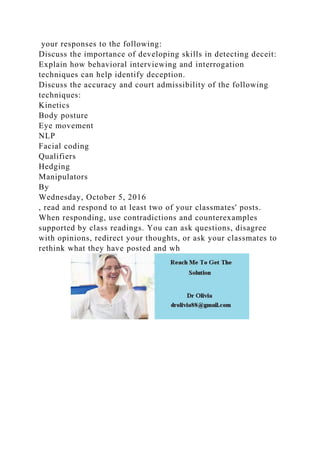 your responses to the following:
Discuss the importance of developing skills in detecting deceit:
Explain how behavioral interviewing and interrogation
techniques can help identify deception.
Discuss the accuracy and court admissibility of the following
techniques:
Kinetics
Body posture
Eye movement
NLP
Facial coding
Qualifiers
Hedging
Manipulators
By
Wednesday, October 5, 2016
, read and respond to at least two of your classmates' posts.
When responding, use contradictions and counterexamples
supported by class readings. You can ask questions, disagree
with opinions, redirect your thoughts, or ask your classmates to
rethink what they have posted and wh
 