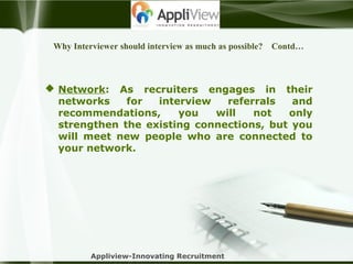 Why Interviewer should interview as much as possible? Contd…
 Network: As recruiters engages in their
networks for interview referrals and
recommendations, you will not only
strengthen the existing connections, but you
will meet new people who are connected to
your network.
Appliview-Innovating Recruitment
 