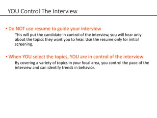 YOU Control The Interview
• Do NOT use resume to guide your interview
This will put the candidate in control of the interview, you will hear only
about the topics they want you to hear. Use the resume only for initial
screening.
• When YOU select the topics, YOU are in control of the interview
By covering a variety of topics in your focal area, you control the pace of the
interview and can identify trends in behavior.
 