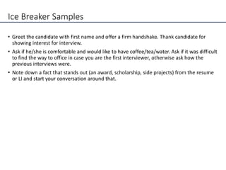 Ice Breaker Samples
• Greet the candidate with first name and offer a firm handshake. Thank candidate for
showing interest for interview.
• Ask if he/she is comfortable and would like to have coffee/tea/water. Ask if it was difficult
to find the way to office in case you are the first interviewer, otherwise ask how the
previous interviews were.
• Note down a fact that stands out (an award, scholarship, side projects) from the resume
or LI and start your conversation around that.
 