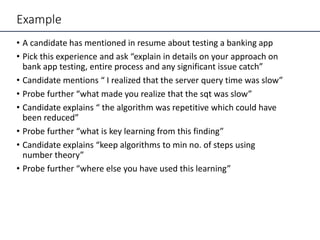 Example
• A candidate has mentioned in resume about testing a banking app
• Pick this experience and ask “explain in details on your approach on
bank app testing, entire process and any significant issue catch”
• Candidate mentions “ I realized that the server query time was slow”
• Probe further “what made you realize that the sqt was slow”
• Candidate explains “ the algorithm was repetitive which could have
been reduced”
• Probe further “what is key learning from this finding”
• Candidate explains “keep algorithms to min no. of steps using
number theory”
• Probe further “where else you have used this learning”
 
