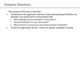 Company Questions
The purpose of this part is two-fold:
• To determine the applicant's interest in and understanding Craftsvilla. For
example, you would want to ask questions like:
 What challenges are you looking for in this position?
 How will Craftsvilla fit in your career goals?
 What concerns or issues do you have about working at Craftsvilla?
• To sell the organization & role ; clarify any doubts candidate is having
 