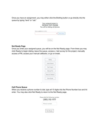 Once you have an assignment, you may either click the Briefing button or go directly into the
queue by typing “land” or “cell.”
Not Ready Page
Once you enter your assigned queue, you will be on the Not Ready page. From there you may
click Ready to begin dialing, leave the queue, access a test survey for the project, manually
access a PIN, access your manual callbacks, or go on break.
.
Cell Phone Queue
When you receive a phone number to dial, type all 10 digits into the Phone Number box and hit
enter. You may also click Not Ready to return to the Not Ready page.
 