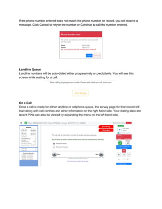 If the phone number entered does not match the phone number on record, you will receive a
message. Click Cancel to retype the number or Continue to call the number entered.
Landline Queue
Landline numbers will be auto-dialed either progressively or predictively. You will see this
screen while waiting for a call.
On a Call
Once a call is made for either landline or cellphone queue, the survey page for that record will
load along with call controls and other information on the right hand side. Your dialing stats and
recent PINs can also be viewed by expanding the menu on the left hand side.
 
