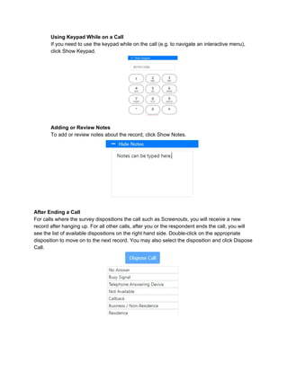 Using Keypad While on a Call
If you need to use the keypad while on the call (e.g. to navigate an interactive menu),
click Show Keypad.
Adding or Review Notes
To add or review notes about the record, click Show Notes.
After Ending a Call
For calls where the survey dispositions the call such as Screenouts, you will receive a new
record after hanging up. For all other calls, after you or the respondent ends the call, you will
see the list of available dispositions on the right hand side. Double-click on the appropriate
disposition to move on to the next record. You may also select the disposition and click Dispose
Call.
 