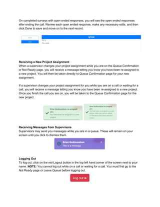On completed surveys with open ended responses, you will see the open ended responses
after ending the call. Review each open ended response, make any necessary edits, and then
click Done to save and move on to the next record.
Receiving a New Project Assignment
When a supervisor changes your project assignment while you are on the Queue Confirmation
or Not Ready page, you will receive a message letting you know you have been re-assigned to
a new project. You will then be taken directly to Queue Confirmation page for your new
assignment.
If a supervisor changes your project assignment for you while you are on a call or waiting for a
call, you will receive a message letting you know you have been re-assigned to a new project.
Once you finish the call you are on, you will be taken to the Queue Confirmation page for the
new project.
Receiving Messages from Supervisors
Supervisors may send you messages while you are in a queue. These will remain on your
screen until you click to dismiss them.
Logging Out
To log out, click on the red Logout button in the top left hand corner of the screen next to your
name. ​NOTE: ​You cannot log out while on a call or waiting for a call. You must first go to the
Not Ready page or Leave Queue before logging out.
 