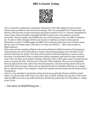 BRCA Genetic Testing
UCLA researchers conducted an experiment and found out that other diagnostic tools are more
efficient and cost effective than universal screenings. This was overlooked by Dr. Patricia Ganz, the
director of the division of cancer prevention and control research at UCLA s Jonsson Comprehensive
cancer center. These researchers concluded the BRCA genetic test is too expensive to license
universally. This test usually costs $4,000 and is not worth it because of how rare BRCA mutations
are. In order to follow through with this test, the price would have to drop by ninety percent.
Researchers say that of 10,000 people, the BRCA test would only detect four cases of breast cancer
and two cases of ovarian cancer. This shows it is more cost effective ... Show more content on
Helpwriting.net ...
These tests each do something different and can be performed at different periods of the pregnancy.
Amniocentesis tests can be done fifteen to twenty weeks during pregnancy and will remove some
amniotic fluid from the mother. This fluid will be tested for chemical indicators or used to create a
karyotype. An ultrasound is done a couple times during a pregnancy and looks for major structural
issues. Also, the fetus can be looked at during a fetoscopy where a fiber optic scope is inserted into the
uterus to examine the fetus. The last test is Chorionic Villus Sampling. This test can be performed
between eight and ten weeks where tissue from the placenta is removed and the parents will receive
results faster than most tests. These tests can help parents discover that their child may be in danger
due to a genetic disease. This could give a heads up to parents and look farther into the disease and its
consequences,
I feel it is very important to get genetic testing done because particular diseases could have major
effects. If a person really wants to get a test done, they would be willing to pay the price. This would
make the BRCA test more successful and doctors should only perform the test if the patient is willing
to pay for the
... Get more on HelpWriting.net ...
 