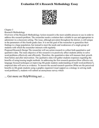 Evaluation Of A Research Methodology Essay
Chapter 3
Research Methodology
Overview of the Research Methodology Action research is the most suitable process to use in order to
address this research problem. The researcher needs a solution that s reliable to use and appropriate to
administer in a classroom setting. The issue, although prevalent throughout the district, is still unique
in the parameters of this fourth grade class. It is not the goal of the researcher to generalize their
findings to a large population, but instead to meet the needs and weaknesses of a single group of
students with which the researcher interacts with regularly.
Proposed Research Design The researcher will use action research to collect both quantitative and
qualitative data. The main objective of this research is to positively affect students ability to solve
word problems effectively and efficiently. Therefore, the quantitative data will measure their growth
from before and after intervention. The qualitative data will gather students responses regarding the
benefits of using/reusing taught methods. In addressing the first research question (How effective are
language focused techniques at improving 4th grade students understanding of math word problems?),
empirical data will serve as evidence. To answer the second research question (What are the perceived
benefits in 4th grade students using a graphic organizer/visual support as a strategy in solving math
word problems?), students will submit an anonymous survey which
... Get more on HelpWriting.net ...
 