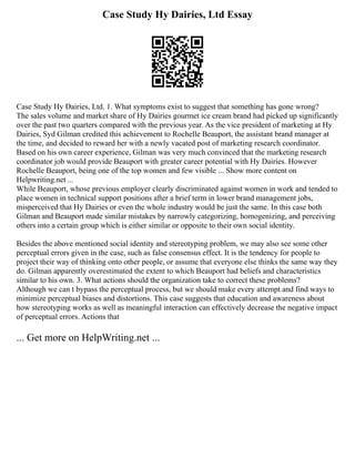 Case Study Hy Dairies, Ltd Essay
Case Study Hy Dairies, Ltd. 1. What symptoms exist to suggest that something has gone wrong?
The sales volume and market share of Hy Dairies gourmet ice cream brand had picked up significantly
over the past two quarters compared with the previous year. As the vice president of marketing at Hy
Dairies, Syd Gilman credited this achievement to Rochelle Beauport, the assistant brand manager at
the time, and decided to reward her with a newly vacated post of marketing research coordinator.
Based on his own career experience, Gilman was very much convinced that the marketing research
coordinator job would provide Beauport with greater career potential with Hy Dairies. However
Rochelle Beauport, being one of the top women and few visible ... Show more content on
Helpwriting.net ...
While Beauport, whose previous employer clearly discriminated against women in work and tended to
place women in technical support positions after a brief term in lower brand management jobs,
misperceived that Hy Dairies or even the whole industry would be just the same. In this case both
Gilman and Beauport made similar mistakes by narrowly categorizing, homogenizing, and perceiving
others into a certain group which is either similar or opposite to their own social identity.
Besides the above mentioned social identity and stereotyping problem, we may also see some other
perceptual errors given in the case, such as false consensus effect. It is the tendency for people to
project their way of thinking onto other people, or assume that everyone else thinks the same way they
do. Gilman apparently overestimated the extent to which Beauport had beliefs and characteristics
similar to his own. 3. What actions should the organization take to correct these problems?
Although we can t bypass the perceptual process, but we should make every attempt and find ways to
minimize perceptual biases and distortions. This case suggests that education and awareness about
how stereotyping works as well as meaningful interaction can effectively decrease the negative impact
of perceptual errors. Actions that
... Get more on HelpWriting.net ...
 