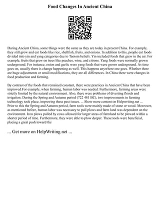 Food Changes In Ancient China
During Ancient China, some things were the same as they are today in present China. For example,
they still grow and eat foods like rice, shellfish, fruits, and onions. In addition to this, people eat foods
divided into yin and yang categories due to Taoism beliefs. Yin included foods that grew in the air. For
example, fruits that grew on trees like peaches, wine, and citrons. Yang foods were normally grown
underground. For instance, onion and garlic were yang foods that were grown underground. As time
goes on, usually there is change happening as well. This happens anywhere one goes. Whether there
are huge adjustments or small modifications, they are all differences. In China there were changes in
food production and farming.
By contrast of the foods that remained constant, there were practices in Ancient China that have been
improved.For example, when farming, human labor was needed. Furthermore, farming areas were
strictly limited by the natural environment. Also, there were problems of diverting floods and
irrigation. During the Spring and Autumn period (722 481 BC), two improvements in farming
technology took place, improving these past issues. ... Show more content on Helpwriting.net ...
Prior to this the Spring and Autumn period, farm tools were mainly made of stone or wood. Moreover,
as mentioned before, human labor was necessary to pull plows and farm land was dependent on the
environment. Iron plows pulled by cows allowed for larger areas of farmland to be plowed within a
shorter period of time. Furthermore, they were able to plow deeper. These tools were beneficial,
placing a great push toward the
... Get more on HelpWriting.net ...
 