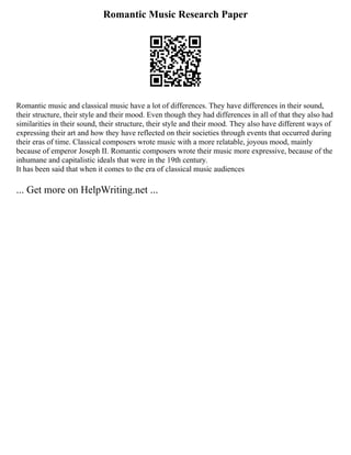 Romantic Music Research Paper
Romantic music and classical music have a lot of differences. They have differences in their sound,
their structure, their style and their mood. Even though they had differences in all of that they also had
similarities in their sound, their structure, their style and their mood. They also have different ways of
expressing their art and how they have reflected on their societies through events that occurred during
their eras of time. Classical composers wrote music with a more relatable, joyous mood, mainly
because of emperor Joseph II. Romantic composers wrote their music more expressive, because of the
inhumane and capitalistic ideals that were in the 19th century.
It has been said that when it comes to the era of classical music audiences
... Get more on HelpWriting.net ...
 