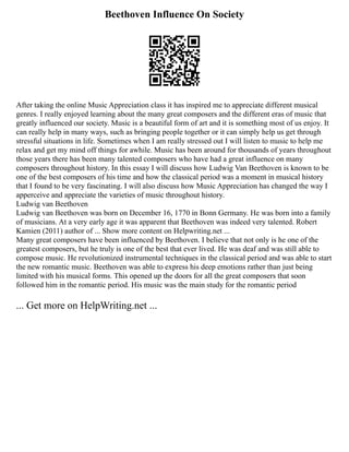 Beethoven Influence On Society
After taking the online Music Appreciation class it has inspired me to appreciate different musical
genres. I really enjoyed learning about the many great composers and the different eras of music that
greatly influenced our society. Music is a beautiful form of art and it is something most of us enjoy. It
can really help in many ways, such as bringing people together or it can simply help us get through
stressful situations in life. Sometimes when I am really stressed out I will listen to music to help me
relax and get my mind off things for awhile. Music has been around for thousands of years throughout
those years there has been many talented composers who have had a great influence on many
composers throughout history. In this essay I will discuss how Ludwig Van Beethoven is known to be
one of the best composers of his time and how the classical period was a moment in musical history
that I found to be very fascinating. I will also discuss how Music Appreciation has changed the way I
apperceive and appreciate the varieties of music throughout history.
Ludwig van Beethoven
Ludwig van Beethoven was born on December 16, 1770 in Bonn Germany. He was born into a family
of musicians. At a very early age it was apparent that Beethoven was indeed very talented. Robert
Kamien (2011) author of ... Show more content on Helpwriting.net ...
Many great composers have been influenced by Beethoven. I believe that not only is he one of the
greatest composers, but he truly is one of the best that ever lived. He was deaf and was still able to
compose music. He revolutionized instrumental techniques in the classical period and was able to start
the new romantic music. Beethoven was able to express his deep emotions rather than just being
limited with his musical forms. This opened up the doors for all the great composers that soon
followed him in the romantic period. His music was the main study for the romantic period
... Get more on HelpWriting.net ...
 