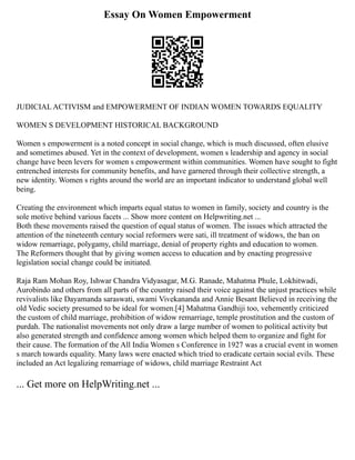 Essay On Women Empowerment
JUDICIAL ACTIVISM and EMPOWERMENT OF INDIAN WOMEN TOWARDS EQUALITY
WOMEN S DEVELOPMENT HISTORICAL BACKGROUND
Women s empowerment is a noted concept in social change, which is much discussed, often elusive
and sometimes abused. Yet in the context of development, women s leadership and agency in social
change have been levers for women s empowerment within communities. Women have sought to fight
entrenched interests for community benefits, and have garnered through their collective strength, a
new identity. Women s rights around the world are an important indicator to understand global well
being.
Creating the environment which imparts equal status to women in family, society and country is the
sole motive behind various facets ... Show more content on Helpwriting.net ...
Both these movements raised the question of equal status of women. The issues which attracted the
attention of the nineteenth century social reformers were sati, ill treatment of widows, the ban on
widow remarriage, polygamy, child marriage, denial of property rights and education to women.
The Reformers thought that by giving women access to education and by enacting progressive
legislation social change could be initiated.
Raja Ram Mohan Roy, Ishwar Chandra Vidyasagar, M.G. Ranade, Mahatma Phule, Lokhitwadi,
Aurobindo and others from all parts of the country raised their voice against the unjust practices while
revivalists like Dayamanda saraswati, swami Vivekananda and Annie Besant Believed in receiving the
old Vedic society presumed to be ideal for women.[4] Mahatma Gandhiji too, vehemently criticized
the custom of child marriage, prohibition of widow remarriage, temple prostitution and the custom of
purdah. The nationalist movements not only draw a large number of women to political activity but
also generated strength and confidence among women which helped them to organize and fight for
their cause. The formation of the All India Women s Conference in 1927 was a crucial event in women
s march towards equality. Many laws were enacted which tried to eradicate certain social evils. These
included an Act legalizing remarriage of widows, child marriage Restraint Act
... Get more on HelpWriting.net ...
 
